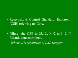 • Reconstitute Control Standard Endotoxin
(CSE) referring to CoA.
• Dilute the CSE to 2, ,  /2 and  /4
EU/mL concentrations.
Where  is sensitivity of LAL reagent
 
