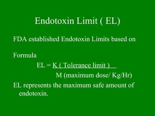 Endotoxin Limit ( EL)
FDA established Endotoxin Limits based on
Formula
EL = K ( Tolerance limit )
M (maximum dose/ Kg/Hr)
EL represents the maximum safe amount of
endotoxin.
 