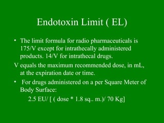 Endotoxin Limit ( EL)
• The limit formula for radio pharmaceuticals is
175/V except for intrathecally administered
products. 14/V for intrathecal drugs.
V equals the maximum recommended dose, in mL,
at the expiration date or time.
• For drugs administered on a per Square Meter of
Body Surface:
2.5 EU/ [ ( dose * 1.8 sq.. m.)/ 70 Kg]
 