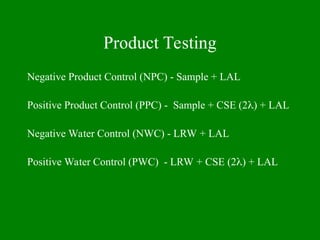 Product Testing
Negative Product Control (NPC) - Sample + LAL
Positive Product Control (PPC) - Sample + CSE (2) + LAL
Negative Water Control (NWC) - LRW + LAL
Positive Water Control (PWC) - LRW + CSE (2) + LAL
 