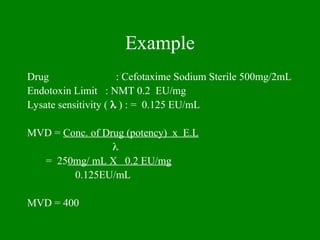 Example
Drug : Cefotaxime Sodium Sterile 500mg/2mL
Endotoxin Limit : NMT 0.2 EU/mg
Lysate sensitivity (  ) : = 0.125 EU/mL
MVD = Conc. of Drug (potency) x E.L

= 250mg/ mL X 0.2 EU/mg
0.125EU/mL
MVD = 400
 