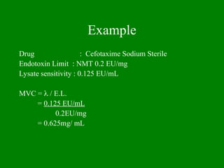 Example
Drug : Cefotaxime Sodium Sterile
Endotoxin Limit : NMT 0.2 EU/mg
Lysate sensitivity : 0.125 EU/mL
MVC =  / E.L.
= 0.125 EU/mL
0.2EU/mg
= 0.625mg/ mL
 