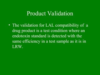 Product Validation
• The validation for LAL compatibility of a
drug product is a test condition where an
endotoxin standard is detected with the
same efficiency in a test sample as it is in
LRW.
 