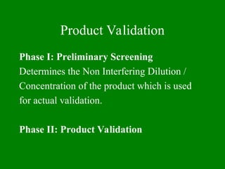 Product Validation
Phase I: Preliminary Screening
Determines the Non Interfering Dilution /
Concentration of the product which is used
for actual validation.
Phase II: Product Validation
 