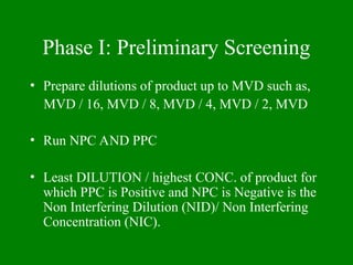 Phase I: Preliminary Screening
• Prepare dilutions of product up to MVD such as,
MVD / 16, MVD / 8, MVD / 4, MVD / 2, MVD
• Run NPC AND PPC
• Least DILUTION / highest CONC. of product for
which PPC is Positive and NPC is Negative is the
Non Interfering Dilution (NID)/ Non Interfering
Concentration (NIC).
 