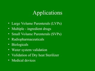 Applications
• Large Volume Parenterals (LVPs)
• Multiple - ingredient drugs
• Small Volume Parenterals (SVPs)
• Radiopharmaceuticals
• Biologicals
• Water system validation
• Validation of Dry heat Sterilizer
• Medical devices
 