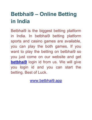 Betbhai9 – Online Betting
in India
Betbhai9 is the biggest betting platform
in India. In betbhai9 betting platform
sports and casino games are available,
you can play the both games. If you
want to play the betting on betbhai9 so
you just come on our website and get
betbhai9 login id from us. We will give
you login id and you can start the
betting. Best of Luck.
www.betbhai9.app
 