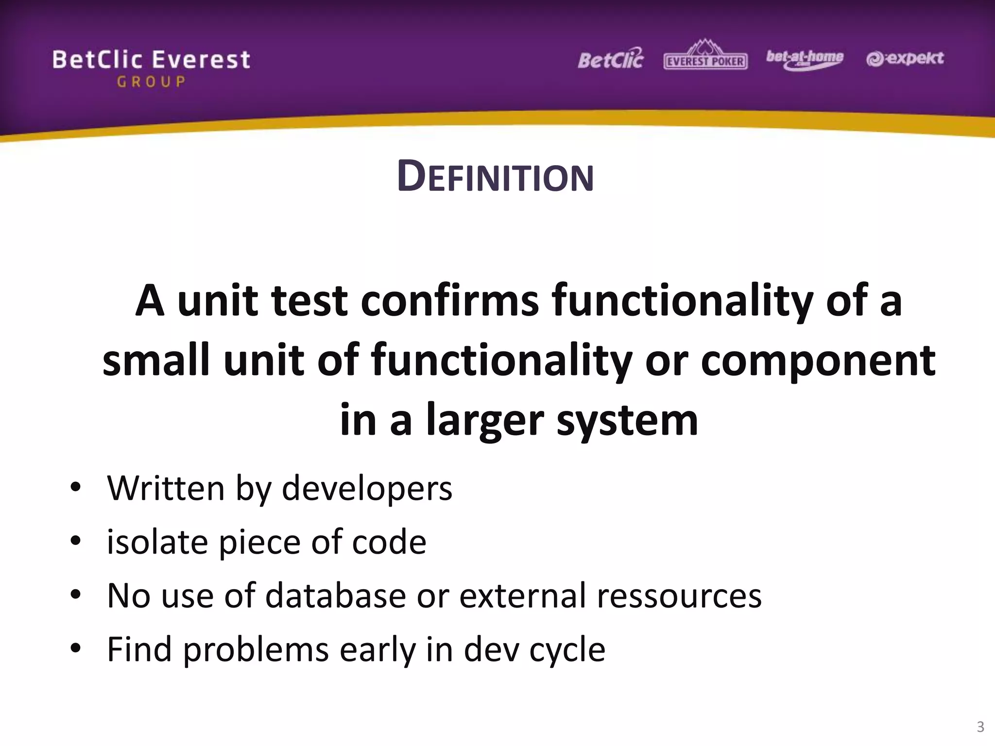 DEFINITION
A unit test confirms functionality of a
small unit of functionality or component
in a larger system
•
•
•
•

Written by developers
isolate piece of code
No use of database or external ressources
Find problems early in dev cycle
3

 