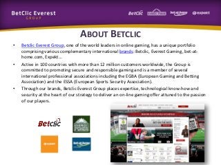 ABOUT BETCLIC
•

•

•

Betclic Everest Group, one of the world leaders in online gaming, has a unique portfolio
comprising various complementary international brands: Betclic, Everest Gaming, bet-athome.com, Expekt…
Active in 100 countries with more than 12 million customers worldwide, the Group is
committed to promoting secure and responsible gaming and is a member of several
international professional associations including the EGBA (European Gaming and Betting
Association) and the ESSA (European Sports Security Association).
Through our brands, Betclic Everest Group places expertise, technological know-how and
security at the heart of our strategy to deliver an on-line gaming offer attuned to the passion
of our players.

 