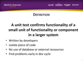 DEFINITION
A unit test confirms functionality of a
small unit of functionality or component
in a larger system
•
•
•
•

Written by developers
isolate piece of code
No use of database or external ressources
Find problems early in dev cycle
3

 