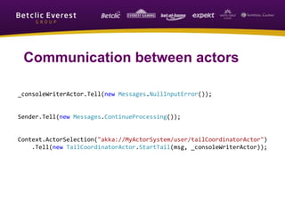 _consoleWriterActor.Tell(new Messages.NullInputError());
Sender.Tell(new Messages.ContinueProcessing());
Context.ActorSelection("akka://MyActorSystem/user/tailCoordinatorActor")
.Tell(new TailCoordinatorActor.StartTail(msg, _consoleWriterActor));
Communication between actors
 