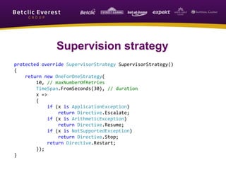 protected override SupervisorStrategy SupervisorStrategy()
{
return new OneForOneStrategy(
10, // maxNumberOfRetries
TimeSpan.FromSeconds(30), // duration
x =>
{
if (x is ApplicationException)
return Directive.Escalate;
if (x is ArithmeticException)
return Directive.Resume;
if (x is NotSupportedException)
return Directive.Stop;
return Directive.Restart;
});
}
Supervision strategy
 