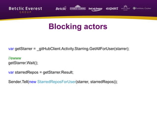 Blocking actors
var getStarrer = _gitHubClient.Activity.Starring.GetAllForUser(starrer);
//ewww
getStarrer.Wait();
var starredRepos = getStarrer.Result;
Sender.Tell(new StarredReposForUser(starrer, starredRepos));
 