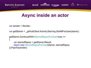 Async inside an actor
var sender = Sender;
var getStarrer = _gitHubClient.Activity.Starring.GetAllForUser(starrer);
getStarrer.ContinueWith<StarredReposForUser>(res =>
{
var starredRepos = getStarrer.Result;
return new StarredReposForUser(starrer, starredRepos
}).PipeTo(sender);
 