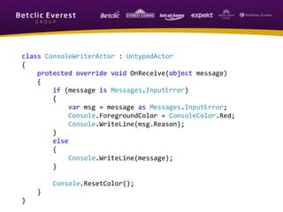 class ConsoleWriterActor : UntypedActor
{
protected override void OnReceive(object message)
{
if (message is Messages.InputError)
{
var msg = message as Messages.InputError;
Console.ForegroundColor = ConsoleColor.Red;
Console.WriteLine(msg.Reason);
}
else
{
Console.WriteLine(message);
}
Console.ResetColor();
}
}
 