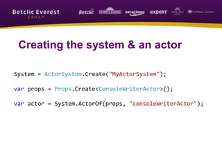 System = ActorSystem.Create("MyActorSystem");
var props = Props.Create<ConsoleWriterActor>();
var actor = System.ActorOf(props, "consoleWriterActor");
Creating the system & an actor
 
