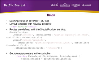 Route
• Defining views in several HTML files
• Layout template with ngView directive:
<div ng-view></div>
• Routes are defined with the $routeProvider service:
$routeProvider
.when('/phones', {templateUrl: 'partials/phone-list.html',
controller: PhoneListCtrl})
.when('/phones/:phoneId',
{templateUrl: 'partials/phone-detail.html', controller:
PhoneDetailCtrl})
.otherwise({redirectTo: '/phones'});
• Get route parameters in the controller:
function PhoneDetailCtrl($scope, $routeParams) {
$scope.phoneId = $routeParams.phoneId;
}
 