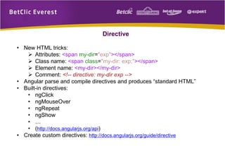 Directive
• New HTML tricks:
 Attributes: <span my-dir="exp"></span>
 Class name: <span class="my-dir: exp;"></span>
 Element name: <my-dir></my-dir>
 Comment: <!-- directive: my-dir exp -->
• Angular parse and compile directives and produces “standard HTML”
• Built-in directives:
• ngClick
• ngMouseOver
• ngRepeat
• ngShow
• …
• (http://docs.angularjs.org/api)
• Create custom directives: http://docs.angularjs.org/guide/directive
 