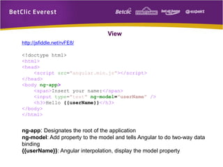 View
http://jsfiddle.net/rvFE8/
<!doctype html>
<html>
<head>
<script src="angular.min.js"></script>
</head>
<body ng-app>
<span>Insert your name:</span>
<input type="text" ng-model="userName" />
<h3>Hello {{userName}}</h3>
</body>
</html>
ng-app: Designates the root of the application
ng-model: Add property to the model and tells Angular to do two-way data
binding
{{userName}}: Angular interpolation, display the model property
 