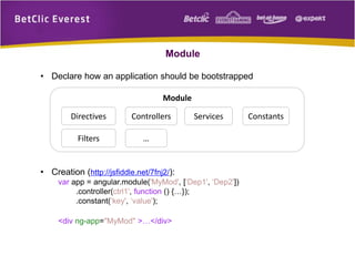 Module
Module
Directives
Filters
Services ConstantsControllers
…
• Declare how an application should be bootstrapped
• Creation (http://jsfiddle.net/7fnj2/):
var app = angular.module('MyMod', [‘Dep1', ‘Dep2'])
.controller(ctrl1', function () {…});
.constant(‘key', ‘value');
<div ng-app="MyMod" >…</div>
 