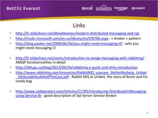 Links
•
•
•

http://fr.slideshare.net/MaxAlexejev/modern-distributed-messaging-and-rpc
http://msdn.microsoft.com/en-us/library/ms978706.aspx : « broker » pattern
http://blog.pasker.net/2008/06/16/you-might-need-messaging-if/ : why you
might need messaging 

•

http://fr.slideshare.net/somic/introduction-to-amqp-messaging-with-rabbitmq/ :
AMQP functionnalities in detail
http://libfugu.so/blog/2013/09/24/rabbitmq-a-quick-and-dirty-introduction
http://www.rabbitmq.com/resources/RabbitMQ_usecase_StefanNorberg_Unibet
_10xScalabilityAtHalfTheCost.pdf : Rabbit MQ at Unibet, the story of Kevin and his
candy bag

•
•

•

http://www.codeproject.com/Articles/11795/Introducing-Distributed-Messagingusing-Service-Br : good description of Sql Server Service Broker

14

 