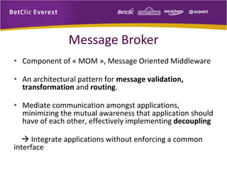 Message Broker
• Component of « MOM », Message Oriented Middleware
• An architectural pattern for message validation,
transformation and routing.

• Mediate communication amongst applications,
minimizing the mutual awareness that application should
have of each other, effectively implementing decoupling
 Integrate applications without enforcing a common
interface

 