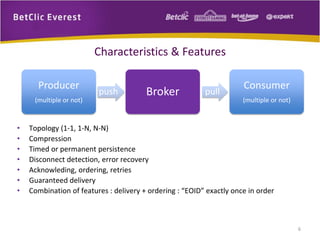 Characteristics & Features
Producer
(multiple or not)

•
•
•
•
•
•
•

push

Broker

pull

Consumer
(multiple or not)

Topology (1-1, 1-N, N-N)
Compression
Timed or permanent persistence
Disconnect detection, error recovery
Acknowleding, ordering, retries
Guaranteed delivery
Combination of features : delivery + ordering : “EOID” exactly once in order

6

 