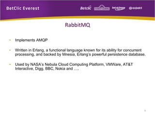 RabbitMQ
•

Implements AMQP

•

Written in Erlang, a functional language known for its ability for concurrent
processing, and backed by Mnesia, Erlang’s powerful persistence database.

•

Used by NASA’s Nebula Cloud Computing Platform, VMWare, AT&T
Interactive, Digg, BBC, Nokia and ….

9

 