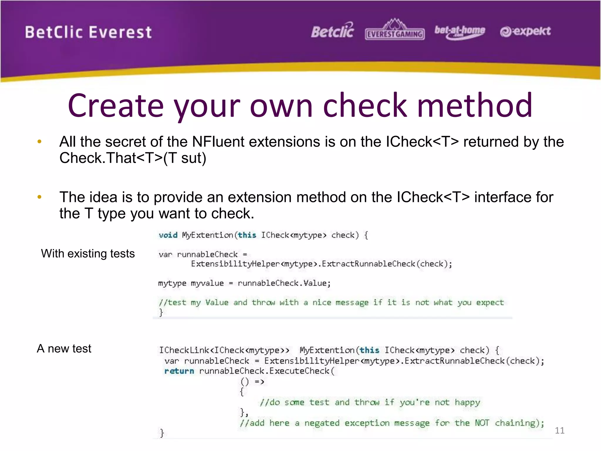 Create your own check method
•

All the secret of the NFluent extensions is on the ICheck<T> returned by the
Check.That<T>(T sut)

•

The idea is to provide an extension method on the ICheck<T> interface for
the T type you want to check.

With existing tests

A new test

11

 