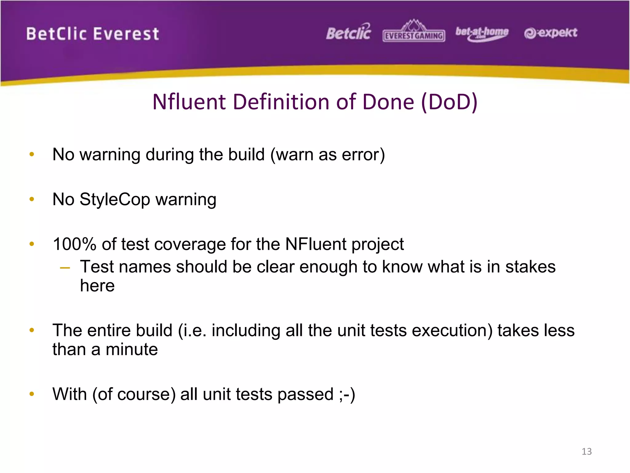 Nfluent Definition of Done (DoD)
• No warning during the build (warn as error)
• No StyleCop warning
• 100% of test coverage for the NFluent project
– Test names should be clear enough to know what is in stakes
here
• The entire build (i.e. including all the unit tests execution) takes less
than a minute
• With (of course) all unit tests passed ;-)
13

 