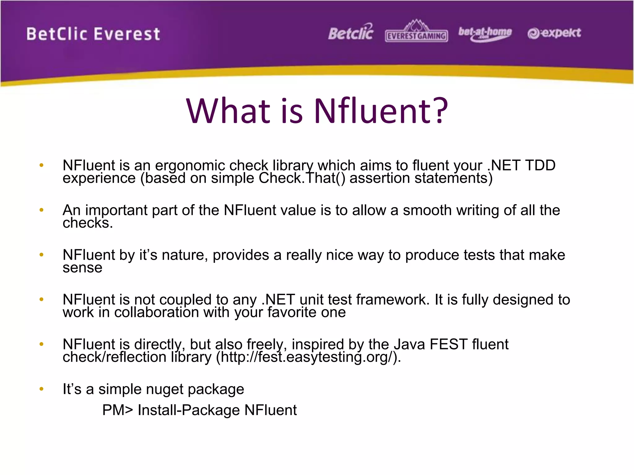 What is Nfluent?
•

NFluent is an ergonomic check library which aims to fluent your .NET TDD
experience (based on simple Check.That() assertion statements)

•

An important part of the NFluent value is to allow a smooth writing of all the
checks.

•

NFluent by it’s nature, provides a really nice way to produce tests that make
sense

•

NFluent is not coupled to any .NET unit test framework. It is fully designed to
work in collaboration with your favorite one

•

NFluent is directly, but also freely, inspired by the Java FEST fluent
check/reflection library (http://fest.easytesting.org/).

•

It’s a simple nuget package
PM> Install-Package NFluent

 