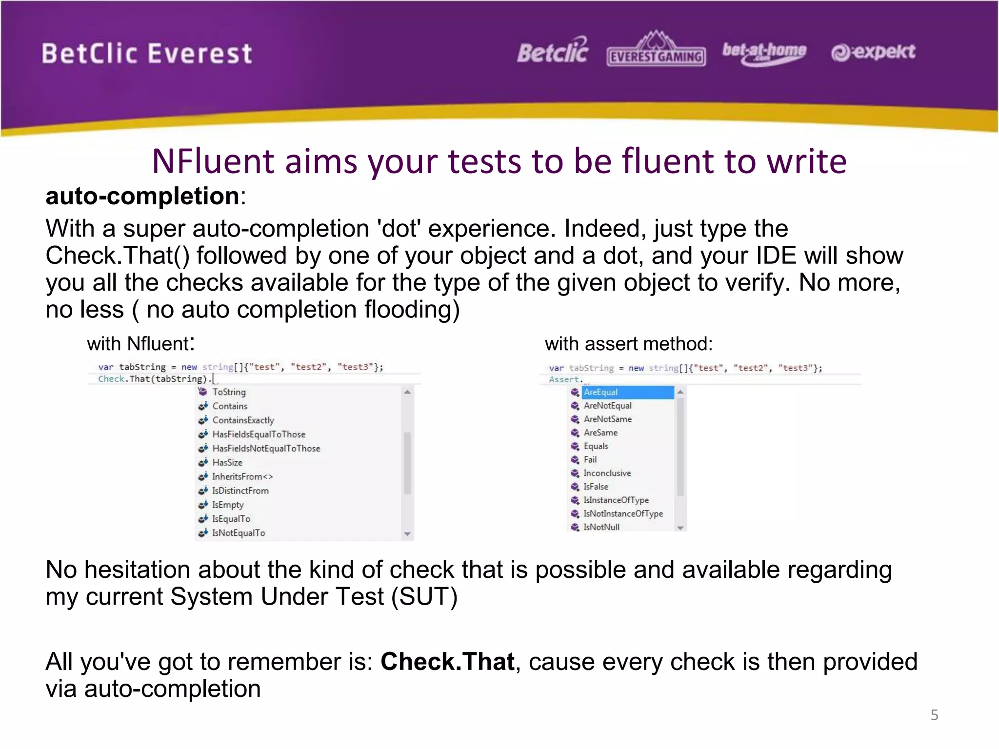 NFluent aims your tests to be fluent to write
auto-completion:
With a super auto-completion 'dot' experience. Indeed, just type the
Check.That() followed by one of your object and a dot, and your IDE will show
you all the checks available for the type of the given object to verify. No more,
no less ( no auto completion flooding)
with Nfluent:
with assert method:

No hesitation about the kind of check that is possible and available regarding
my current System Under Test (SUT)
All you've got to remember is: Check.That, cause every check is then provided
via auto-completion
5

 