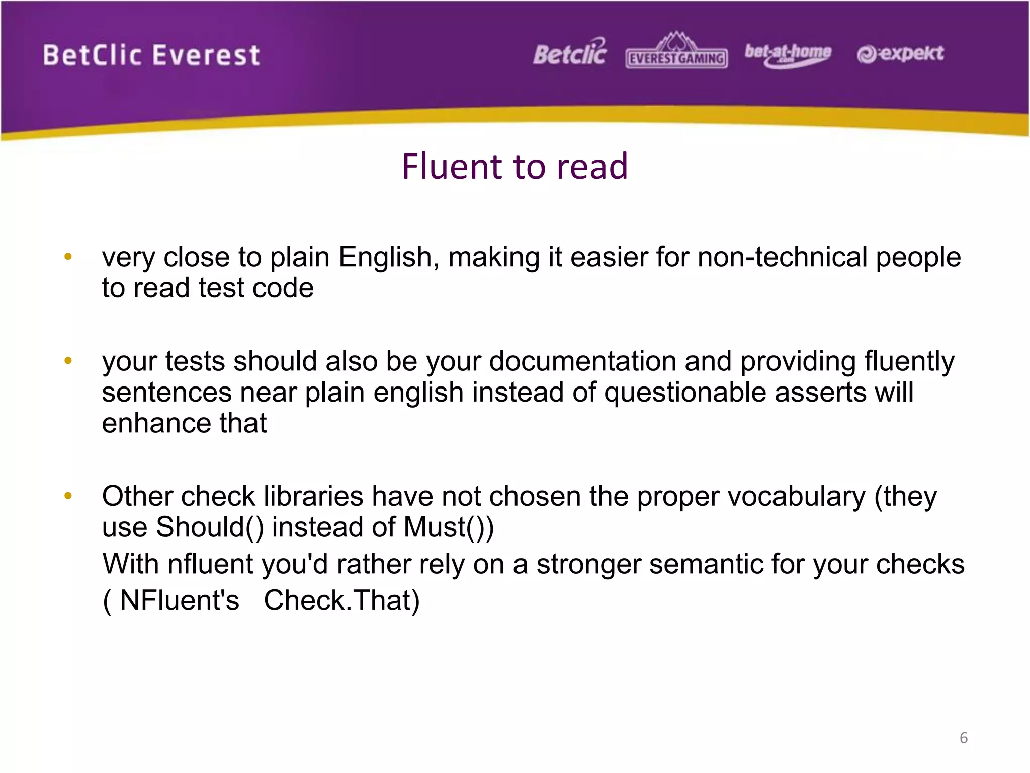 Fluent to read
• very close to plain English, making it easier for non-technical people
to read test code

• your tests should also be your documentation and providing fluently
sentences near plain english instead of questionable asserts will
enhance that
• Other check libraries have not chosen the proper vocabulary (they
use Should() instead of Must())
With nfluent you'd rather rely on a stronger semantic for your checks
( NFluent's Check.That)

6

 