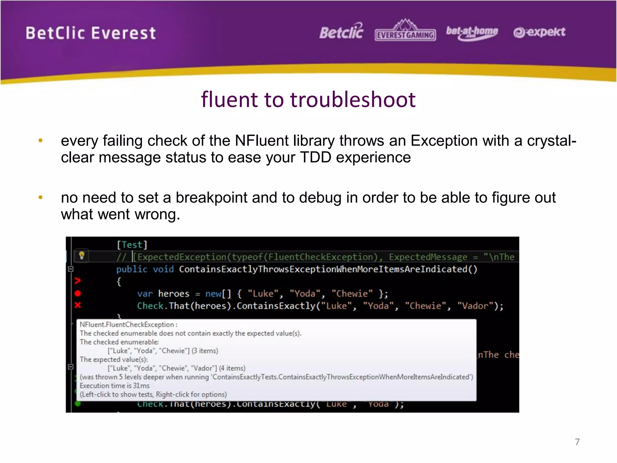 fluent to troubleshoot
•

every failing check of the NFluent library throws an Exception with a crystalclear message status to ease your TDD experience

•

no need to set a breakpoint and to debug in order to be able to figure out
what went wrong.

7

 