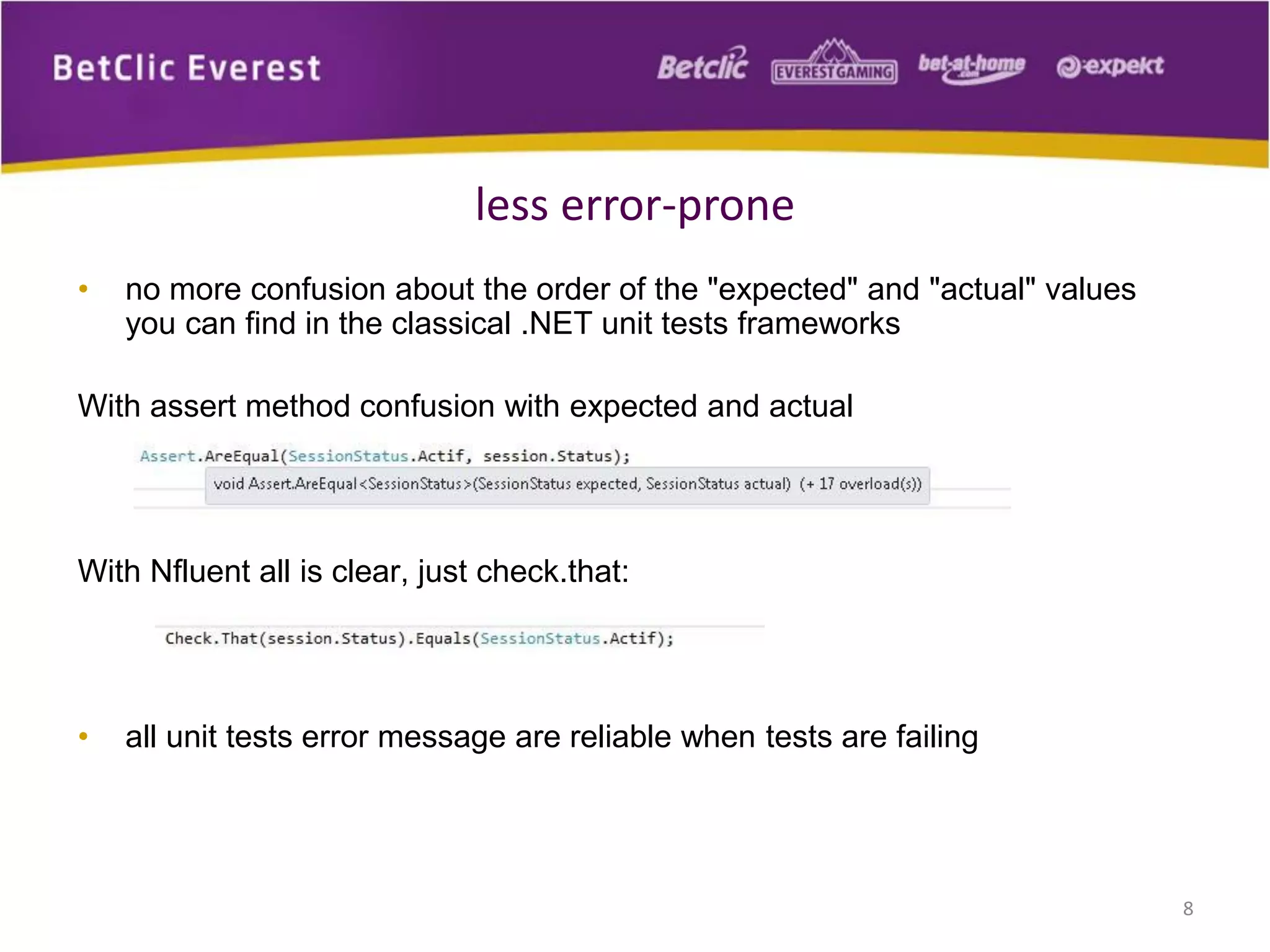 less error-prone
•

no more confusion about the order of the "expected" and "actual" values
you can find in the classical .NET unit tests frameworks

With assert method confusion with expected and actual

With Nfluent all is clear, just check.that:

•

all unit tests error message are reliable when tests are failing

8

 