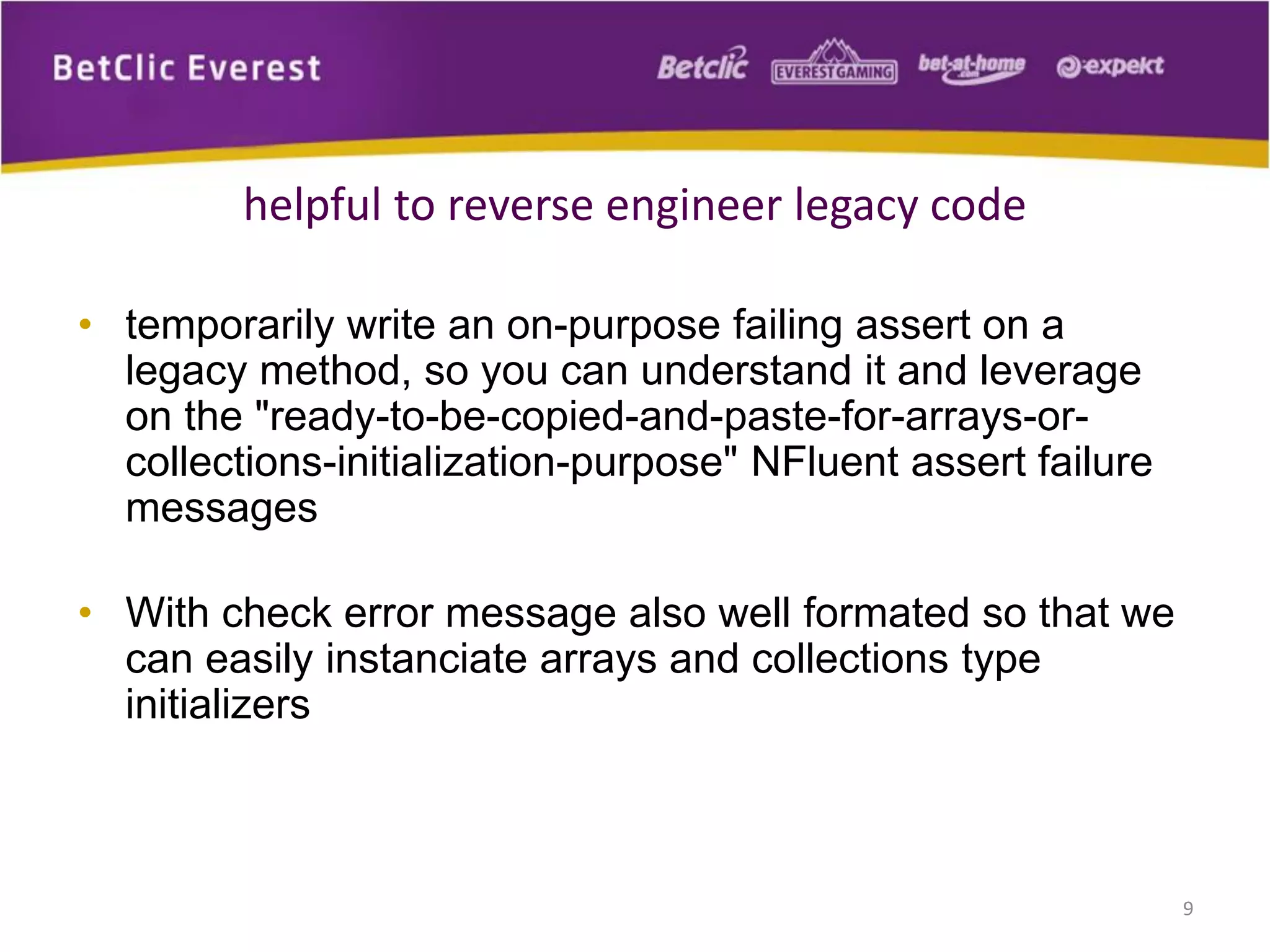 helpful to reverse engineer legacy code
• temporarily write an on-purpose failing assert on a
legacy method, so you can understand it and leverage
on the "ready-to-be-copied-and-paste-for-arrays-orcollections-initialization-purpose" NFluent assert failure
messages
• With check error message also well formated so that we
can easily instanciate arrays and collections type
initializers

9

 