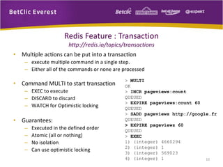 Redis Feature : Transaction
http://redis.io/topics/transactions
• Multiple actions can be put into a transaction
– execute multiple command in a single step.
– Either all of the commands or none are processed
• Command MULTI to start transaction
– EXEC to execute
– DISCARD to discard
– WATCH for Optimistic locking
• Guarantees:
– Executed in the defined order
– Atomic (all or nothing)
– No isolation
– Can use optimistic locking
> MULTI
OK
> INCR pageviews:count
QUEUED
> EXPIRE pageviews:count 60
QUEUED
> SADD pageviews http://google.fr
QUEUED
> EXPIRE pageviews 60
QUEUED
> EXEC
1) (integer) 4660294
2) (integer) 1
3) (integer) 569023
4) (integer) 1 10
 