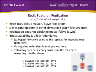 Redis Feature : Replication
http://redis.io/topics/replication
• Redis uses classic master / slave replication
• Slaves can replicate to other slaves (in a graph-like structure)
• Replication does not block the master/slave (async)
• Boost scalability & allow redundancy
 Scaling performance by using the replicas for intensive read
operations.
 Making data redundant in multiple locations.
 Offloading data persistency costs from the master by
delegating it to the slaves
> SLAVEOF PAR-REDIS01:6379
> SLAVEOF PAR-REDIS01:6379
> SLAVEOF PAR-REDIS01:6379
11
 
