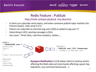 Redis Feature : PubSub
http://redis.io/topics/pubsub (my favorite)
• A client can subscribe some topics, and when someone publish topic matches the
interest (topic), redis send it to it.
• Clients can subscribe to channels (eg user:1245) or patterns (eg user:*)
• Subscribing is O(1), posting messages is O(n)
• Use cases : Think chats, real-time analytics, twitter, …
CLIENT 1
> PSUBSCRIBE user:*
psubscribe
user:*
1
…
//wait notification
…
pmessage
user:*
user:1000
themessage
EMITTER 1
> PUBLISH user:1001 themessage
1 //number of message sent
Keyspace Notifications (>2.8) allows client to receive events
affecting the Redis data set (commands affecting a given key,
expiration, any command processed, …)
2
12
 