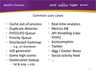 Common uses cases
• Cache out-of-process
• Duplicate detector
• FIFO/LIFO Queue
• Priority Queue
• Distributed hashmap
– e.g. url shortener
• UID generator
• Game high scores
• Geolocation lookup
– lat & long -> city
• Real-time analytics
• Metrics DB
• API throttling (rate-
limits)
• Autocomplete
• Twitter
• digg / Hacker News
• Social activity feed
• …
16
 
