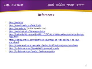 References
• http://redis.io/
• http://en.wikipedia.org/wiki/Redis
• http://try.redis.io/ (online introduction)
• http://redis.io/topics/data-types-intro
• http://highscalability.com/blog/2011/7/6/11-common-web-use-cases-solved-in-
redis.html
• http://oldblog.antirez.com/post/take-advantage-of-redis-adding-it-to-your-
stack.html
• http://mono.servicestack.net/docs/redis-client/designing-nosql-database
• http://fr.slideshare.net/dvirsky/kicking-ass-with-redis
• http://fr.slideshare.net/noahd1/redis-in-practice
20
 