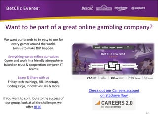 We want our brands to be easy to use for
every gamer around the world.
Join us to make that happen.
Everything we do reflect our values
Come and work in a friendly atmosphere
based on trust & cooperation between IT
Teams.
Learn & Share with us
Friday tech trainings, BBL, Meetups,
Coding Dojo, Innovation Day & more
If you want to contribute to the success of
our group, look at all the challenges we
offer HERE
Want to be part of a great online gambling company?
Check out our Carreers account
on Stackoverflow
22
 