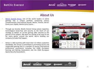 About Us
• Betclic Everest Group, one of the world leaders in online
gaming, has a unique portfolio comprising various
complementary international brands: Betclic, Everest, bet-at-
home.com, Expekt, Monte-Carlo Casino…
• Through our brands, Betclic Everest Group places expertise,
technological know-how and security at the heart of our
strategy to deliver an on-line gaming offer attuned to the
passion of our players. We want our brands to be easy to use
for every gamer around the world. We’re building our
company to make that happen.
• Active in 100 countries with more than 12 million customers
worldwide, the Group is committed to promoting secure and
responsible gaming and is a member of several international
professional associations including the EGBA (European
Gaming and Betting Association) and the ESSA (European
Sports Security Association).
23
 
