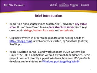 Brief Introduction
• Redis is an open source (since March 2009), advanced key-value
store. It is often referred to as a data structure server since keys
can contain strings, hashes, lists, sets and sorted sets.
• Originally written in order to help address the scaling needs of
http://lloogg.com/, a web analytics startup, by Salvatore (antirez)
Sanfilippo.
• Redis is written in ANSI C and works in most POSIX systems like
Linux, *BSD, OS X and Solaris without external dependencies. Redis
project does not directly support Windows, however MSOpenTech
develops and maintains an Windows port targeting Win64.
3
 