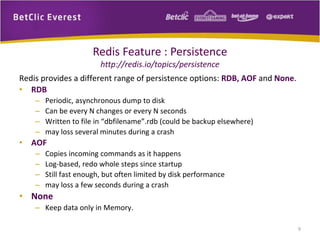 Redis Feature : Persistence
http://redis.io/topics/persistence
Redis provides a different range of persistence options: RDB, AOF and None.
• RDB
– Periodic, asynchronous dump to disk
– Can be every N changes or every N seconds
– Written to file in “dbfilename”.rdb (could be backup elsewhere)
– may loss several minutes during a crash
• AOF
– Copies incoming commands as it happens
– Log-based, redo whole steps since startup
– Still fast enough, but often limited by disk performance
– may loss a few seconds during a crash
• None
– Keep data only in Memory.
9
 