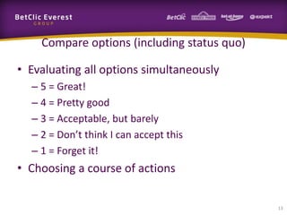 Compare options (including status quo)

• Evaluating all options simultaneously
  – 5 = Great!
  – 4 = Pretty good
  – 3 = Acceptable, but barely
  – 2 = Don’t think I can accept this
  – 1 = Forget it!
• Choosing a course of actions

                                             13
 