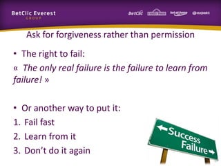 Ask for forgiveness rather than permission
• The right to fail:
« The only real failure is the failure to learn from
failure! »

• Or another way to put it:
1. Fail fast
2. Learn from it
3. Don’t do it again
                                                       17
 