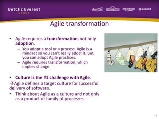 Agile transformation

• Agile requires a transformation, not only
  adoption.
    – You adopt a tool or a process. Agile is a
      mindset so you can’t really adopt it. But
      you can adopt Agile practices.
    – Agile requires transformation, which
      implies change.

• Culture is the #1 challenge with Agile.
Agile defines a target culture for successful
delivery of software.
• Think about Agile as a culture and not only
   as a product or family of processes.


                                                  18
 
