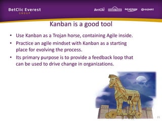 Kanban is a good tool
• Use Kanban as a Trojan horse, containing Agile inside.
• Practice an agile mindset with Kanban as a starting
  place for evolving the process.
• Its primary purpose is to provide a feedback loop that
  can be used to drive change in organizations.




                                                           23
 