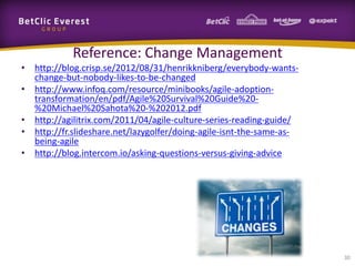 Reference: Change Management
• http://blog.crisp.se/2012/08/31/henrikkniberg/everybody-wants-
  change-but-nobody-likes-to-be-changed
• http://www.infoq.com/resource/minibooks/agile-adoption-
  transformation/en/pdf/Agile%20Survival%20Guide%20-
  %20Michael%20Sahota%20-%202012.pdf
• http://agilitrix.com/2011/04/agile-culture-series-reading-guide/
• http://fr.slideshare.net/lazygolfer/doing-agile-isnt-the-same-as-
  being-agile
• http://blog.intercom.io/asking-questions-versus-giving-advice




                                                                      30
 